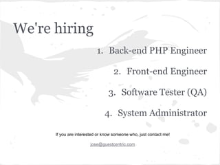 We're hiring
1. Back-end PHP Engineer
2. Front-end Engineer
3. Software Tester (QA)
4. System Administrator
If you are interested or know someone who, just contact me!
jose@guestcentric.com
 