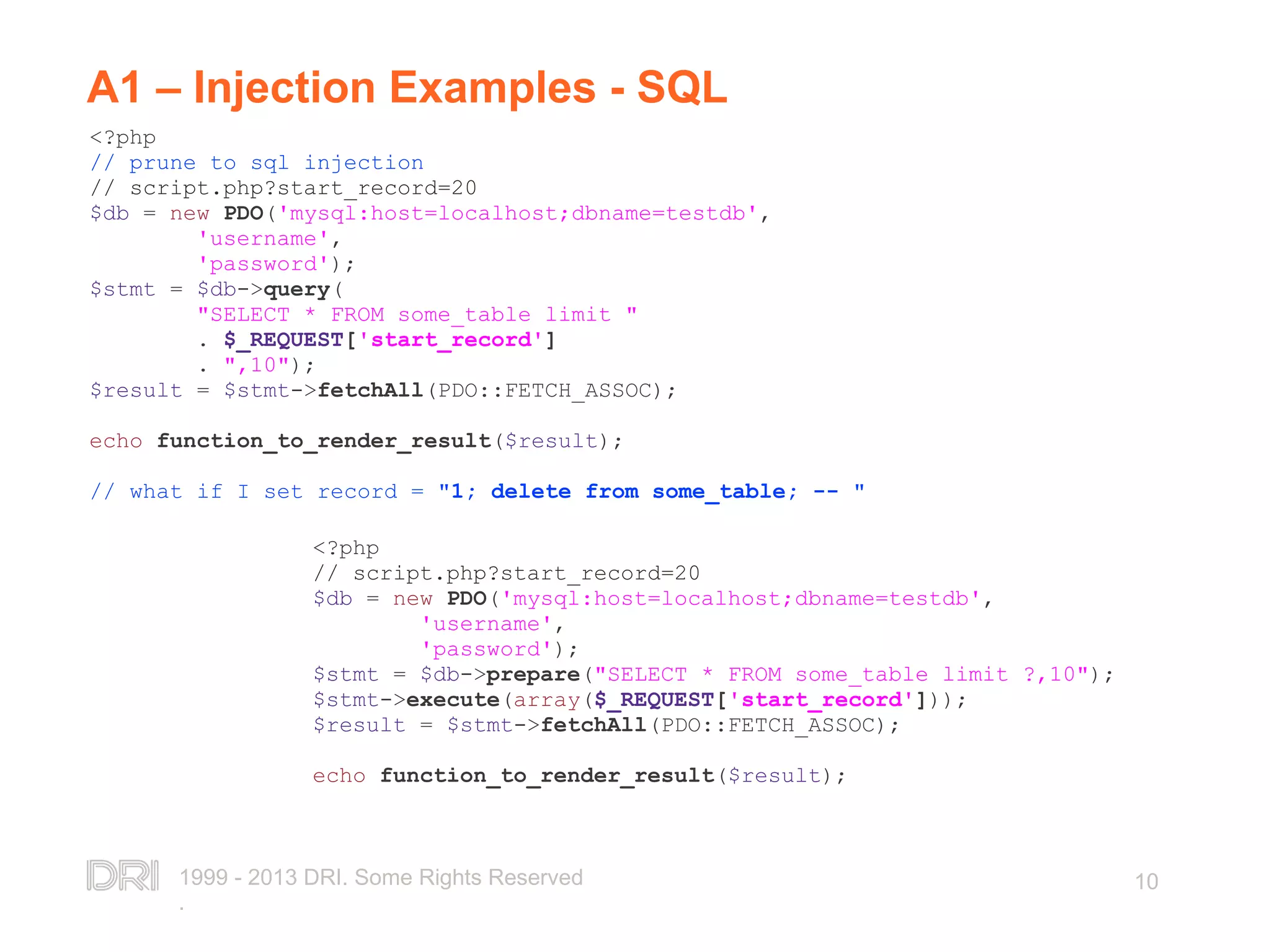1999 - 2013 DRI. Some Rights Reserved . 10 A1 – Injection Examples - SQL <?php // prune to sql injection // script.php?start_record=20 $db = new PDO('mysql:host=localhost;dbname=testdb', 'username', 'password'); $stmt = $db->query( "SELECT * FROM some_table limit " . $_REQUEST['start_record'] . ",10"); $result = $stmt->fetchAll(PDO::FETCH_ASSOC); echo function_to_render_result($result); // what if I set record = "1; delete from some_table; -- " <?php // script.php?start_record=20 $db = new PDO('mysql:host=localhost;dbname=testdb', 'username', 'password'); $stmt = $db->prepare("SELECT * FROM some_table limit ?,10"); $stmt->execute(array($_REQUEST['start_record'])); $result = $stmt->fetchAll(PDO::FETCH_ASSOC); echo function_to_render_result($result); 