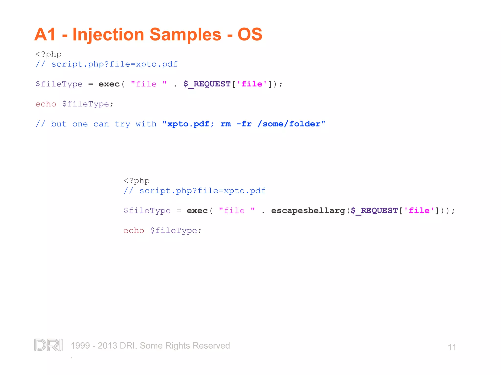 1999 - 2013 DRI. Some Rights Reserved . 11 A1 - Injection Samples - OS <?php // script.php?file=xpto.pdf $fileType = exec( "file " . $_REQUEST['file']); echo $fileType; // but one can try with "xpto.pdf; rm -fr /some/folder" <?php // script.php?file=xpto.pdf $fileType = exec( "file " . escapeshellarg($_REQUEST['file'])); echo $fileType; 