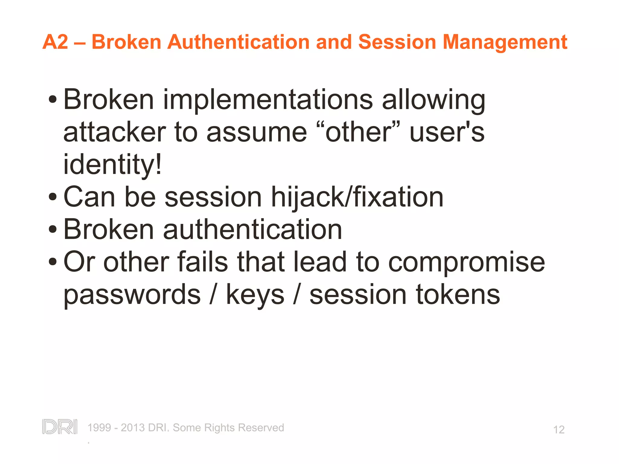 1999 - 2013 DRI. Some Rights Reserved . 12 A2 – Broken Authentication and Session Management ● Broken implementations allowing attacker to assume “other” user's identity! ● Can be session hijack/fixation ● Broken authentication ● Or other fails that lead to compromise passwords / keys / session tokens 