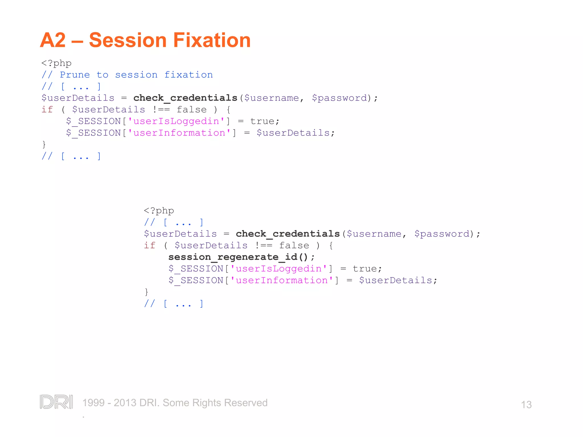 1999 - 2013 DRI. Some Rights Reserved . 13 A2 – Session Fixation <?php // Prune to session fixation // [ ... ] $userDetails = check_credentials($username, $password); if ( $userDetails !== false ) { $_SESSION['userIsLoggedin'] = true; $_SESSION['userInformation'] = $userDetails; } // [ ... ] <?php // [ ... ] $userDetails = check_credentials($username, $password); if ( $userDetails !== false ) { session_regenerate_id(); $_SESSION['userIsLoggedin'] = true; $_SESSION['userInformation'] = $userDetails; } // [ ... ] 