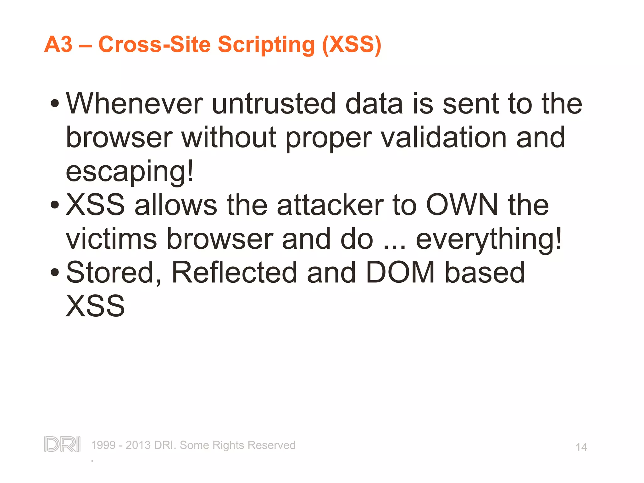 1999 - 2013 DRI. Some Rights Reserved . 14 A3 – Cross-Site Scripting (XSS) ● Whenever untrusted data is sent to the browser without proper validation and escaping! ● XSS allows the attacker to OWN the victims browser and do ... everything! ● Stored, Reflected and DOM based XSS 