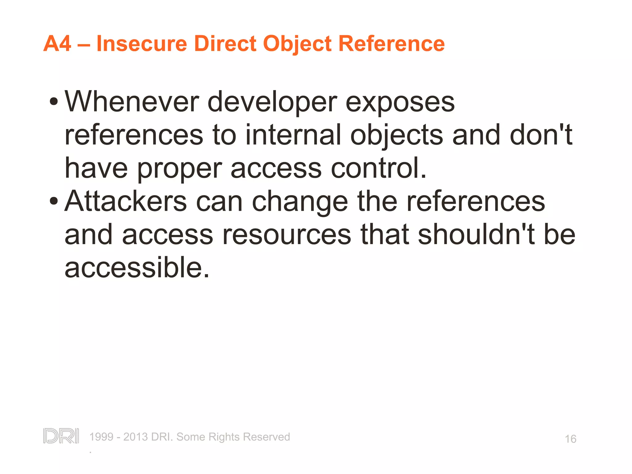 1999 - 2013 DRI. Some Rights Reserved . 16 A4 – Insecure Direct Object Reference ● Whenever developer exposes references to internal objects and don't have proper access control. ● Attackers can change the references and access resources that shouldn't be accessible. 
