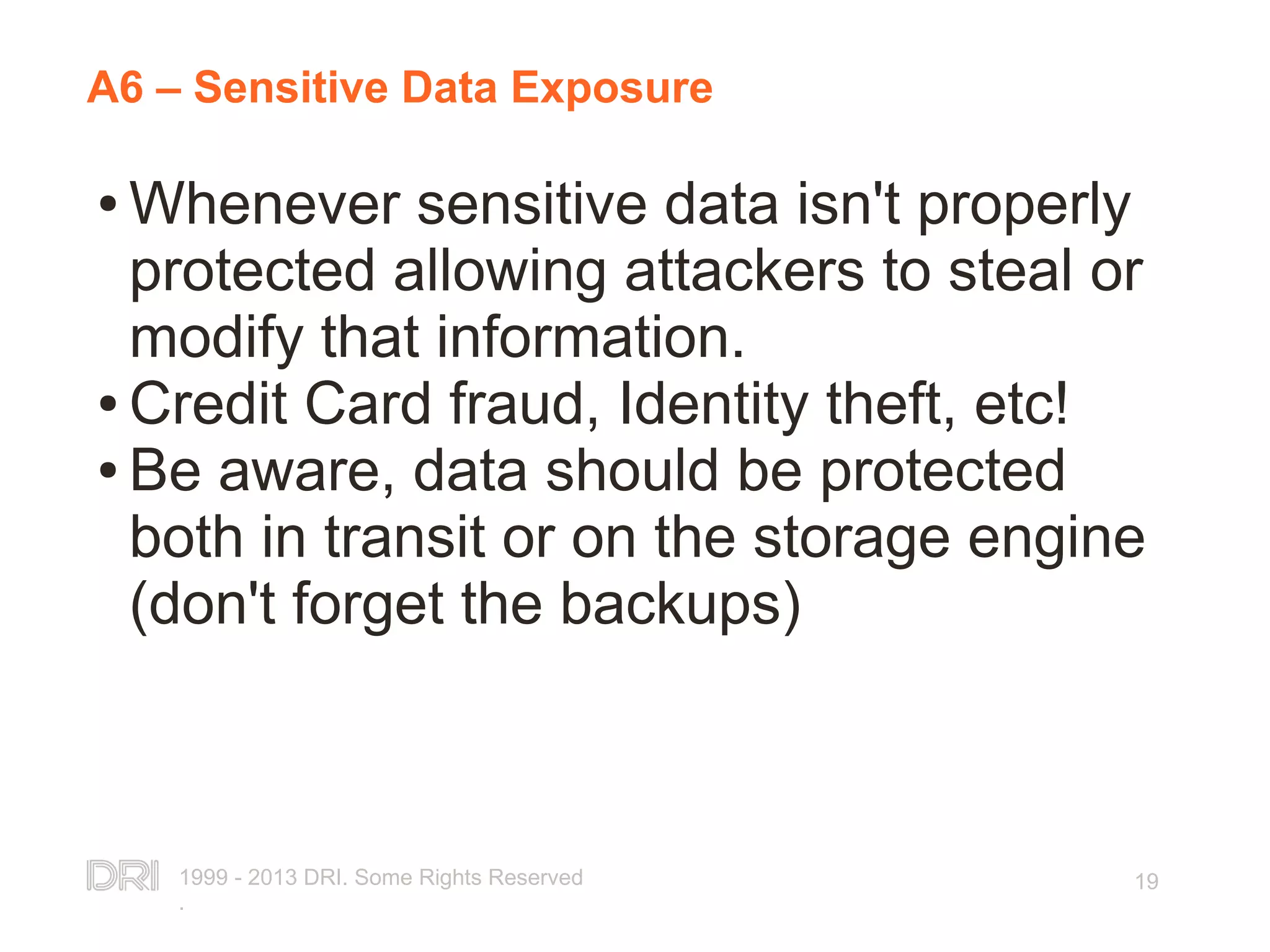 1999 - 2013 DRI. Some Rights Reserved . 19 A6 – Sensitive Data Exposure ● Whenever sensitive data isn't properly protected allowing attackers to steal or modify that information. ● Credit Card fraud, Identity theft, etc! ● Be aware, data should be protected both in transit or on the storage engine (don't forget the backups) 