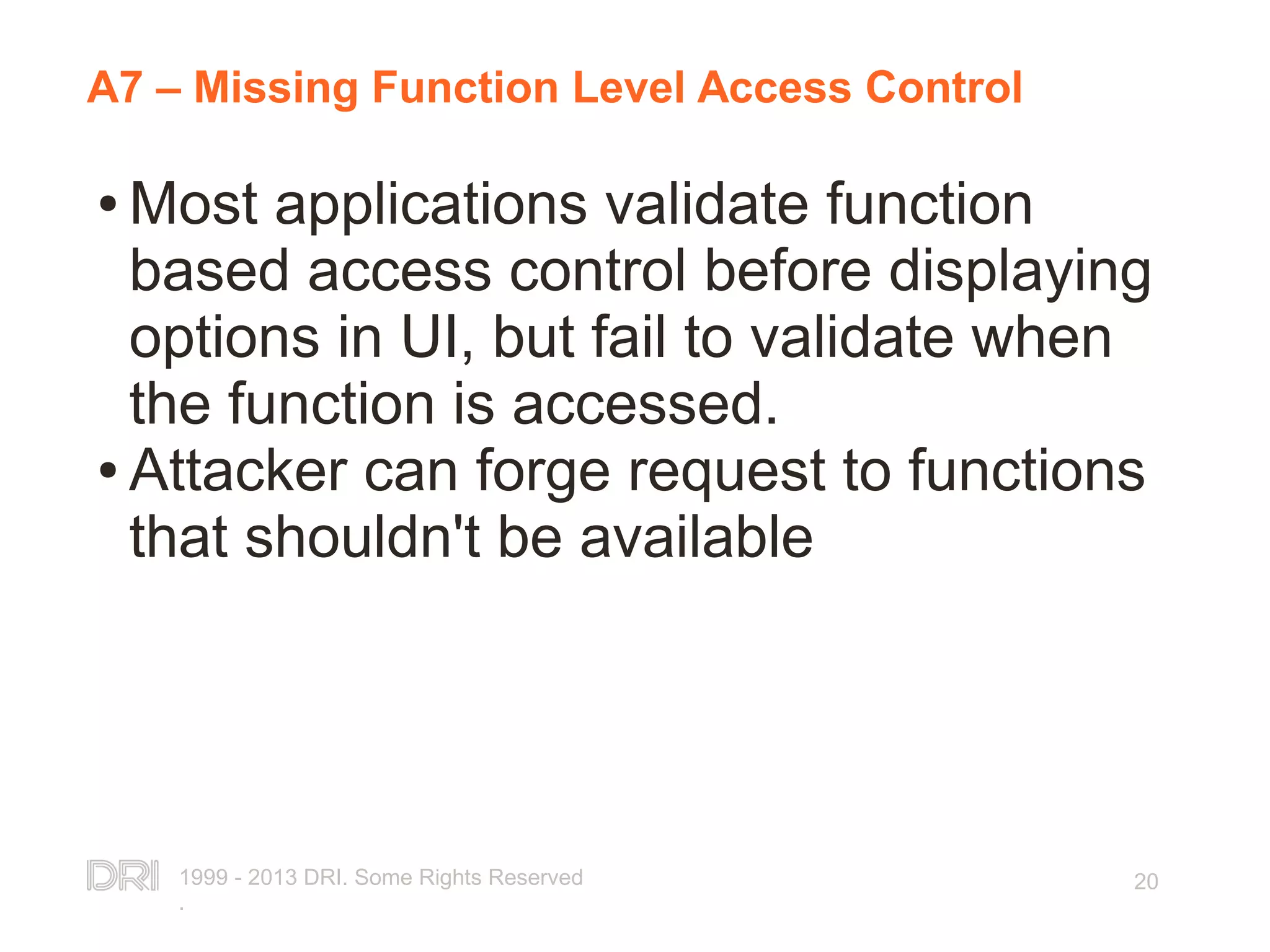 1999 - 2013 DRI. Some Rights Reserved . 20 A7 – Missing Function Level Access Control ● Most applications validate function based access control before displaying options in UI, but fail to validate when the function is accessed. ● Attacker can forge request to functions that shouldn't be available 