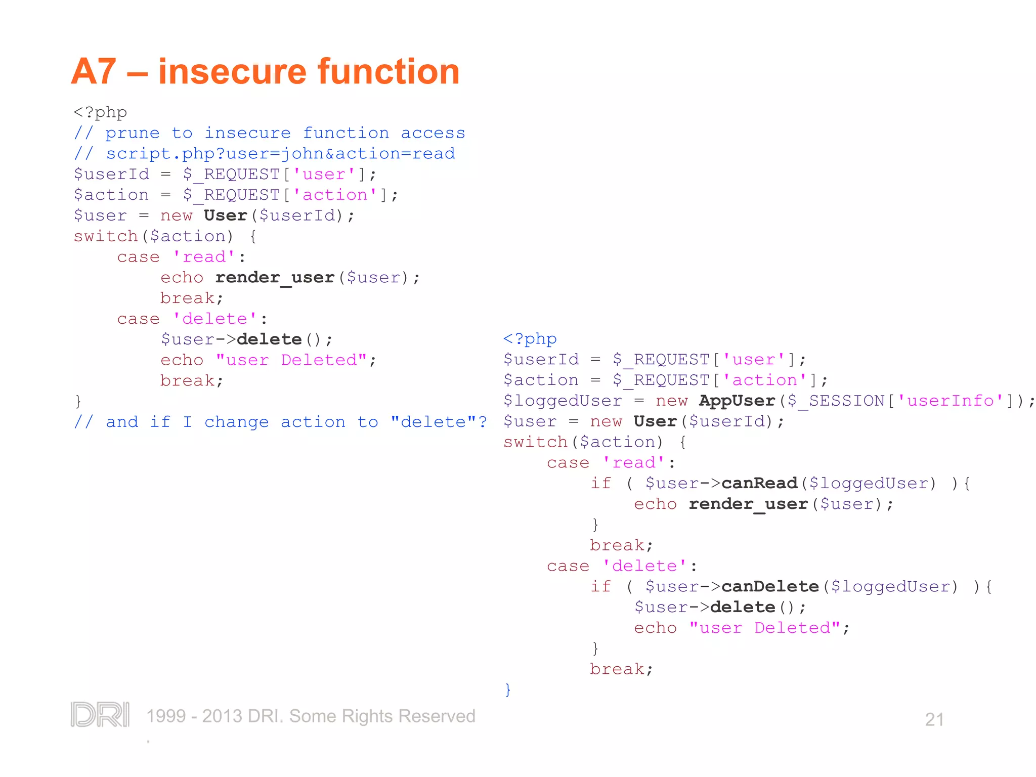 1999 - 2013 DRI. Some Rights Reserved . 21 A7 – insecure function <?php // prune to insecure function access // script.php?user=john&action=read $userId = $_REQUEST['user']; $action = $_REQUEST['action']; $user = new User($userId); switch($action) { case 'read': echo render_user($user); break; case 'delete': $user->delete(); echo "user Deleted"; break; } // and if I change action to "delete"? <?php $userId = $_REQUEST['user']; $action = $_REQUEST['action']; $loggedUser = new AppUser($_SESSION['userInfo']); $user = new User($userId); switch($action) { case 'read': if ( $user->canRead($loggedUser) ){ echo render_user($user); } break; case 'delete': if ( $user->canDelete($loggedUser) ){ $user->delete(); echo "user Deleted"; } break; } 