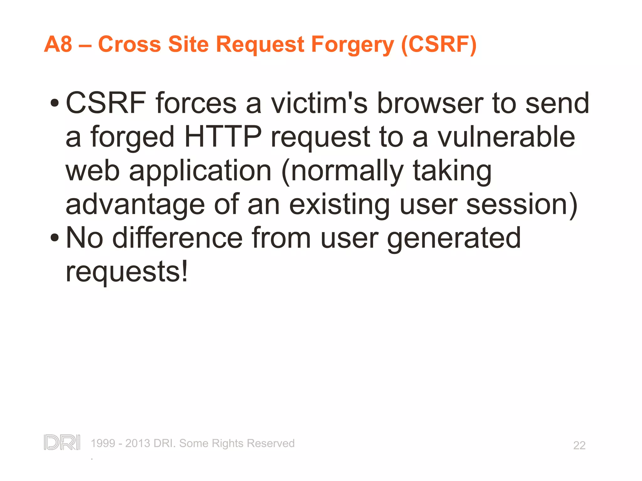 1999 - 2013 DRI. Some Rights Reserved . 22 A8 – Cross Site Request Forgery (CSRF) ● CSRF forces a victim's browser to send a forged HTTP request to a vulnerable web application (normally taking advantage of an existing user session) ● No difference from user generated requests! 
