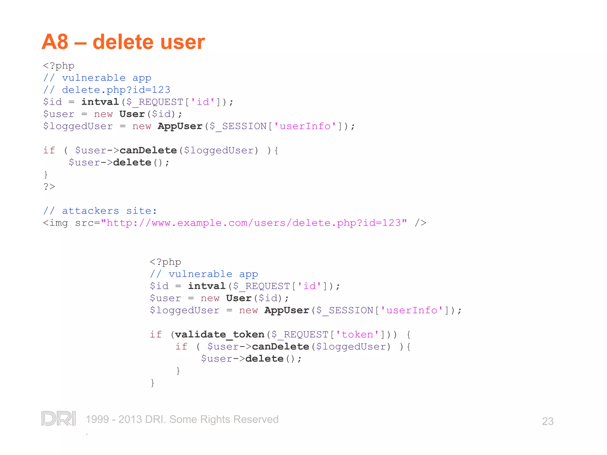 1999 - 2013 DRI. Some Rights Reserved . 23 A8 – delete user <?php // vulnerable app // delete.php?id=123 $id = intval($_REQUEST['id']); $user = new User($id); $loggedUser = new AppUser($_SESSION['userInfo']); if ( $user->canDelete($loggedUser) ){ $user->delete(); } ?> // attackers site: <img src="http://www.example.com/users/delete.php?id=123" /> <?php // vulnerable app $id = intval($_REQUEST['id']); $user = new User($id); $loggedUser = new AppUser($_SESSION['userInfo']); if (validate_token($_REQUEST['token'])) { if ( $user->canDelete($loggedUser) ){ $user->delete(); } } 