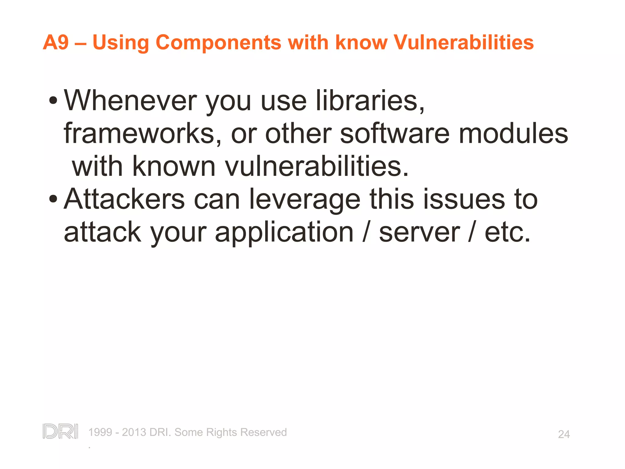 1999 - 2013 DRI. Some Rights Reserved . 24 A9 – Using Components with know Vulnerabilities ● Whenever you use libraries, frameworks, or other software modules with known vulnerabilities. ● Attackers can leverage this issues to attack your application / server / etc. 
