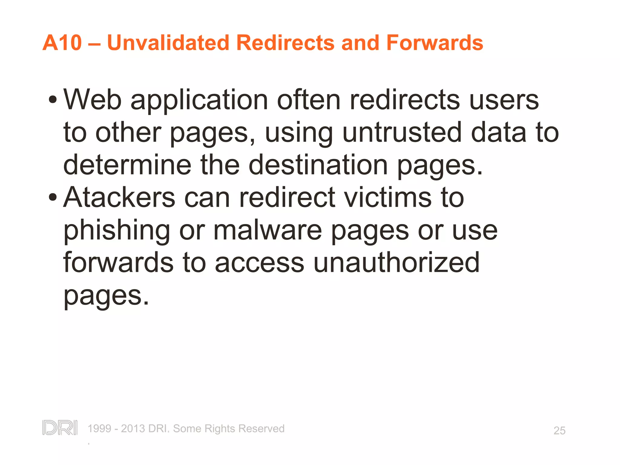 1999 - 2013 DRI. Some Rights Reserved . 25 A10 – Unvalidated Redirects and Forwards ● Web application often redirects users to other pages, using untrusted data to determine the destination pages. ● Atackers can redirect victims to phishing or malware pages or use forwards to access unauthorized pages. 