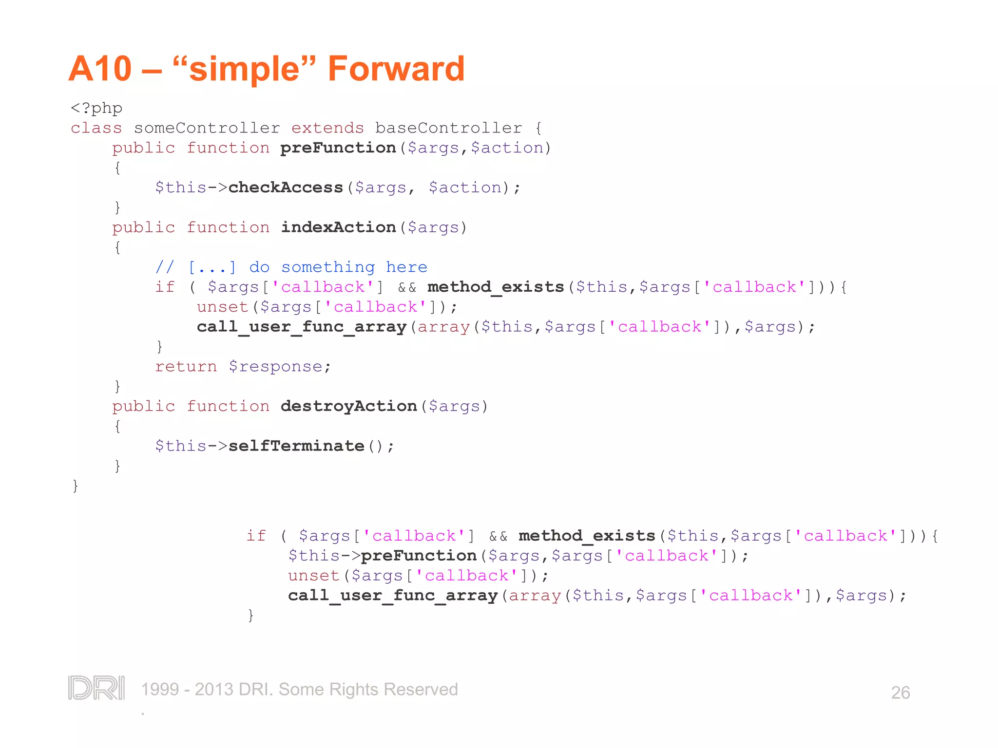 1999 - 2013 DRI. Some Rights Reserved . 26 A10 – “simple” Forward <?php class someController extends baseController { public function preFunction($args,$action) { $this->checkAccess($args, $action); } public function indexAction($args) { // [...] do something here if ( $args['callback'] && method_exists($this,$args['callback'])){ unset($args['callback']); call_user_func_array(array($this,$args['callback']),$args); } return $response; } public function destroyAction($args) { $this->selfTerminate(); } } if ( $args['callback'] && method_exists($this,$args['callback'])){ $this->preFunction($args,$args['callback']); unset($args['callback']); call_user_func_array(array($this,$args['callback']),$args); } 