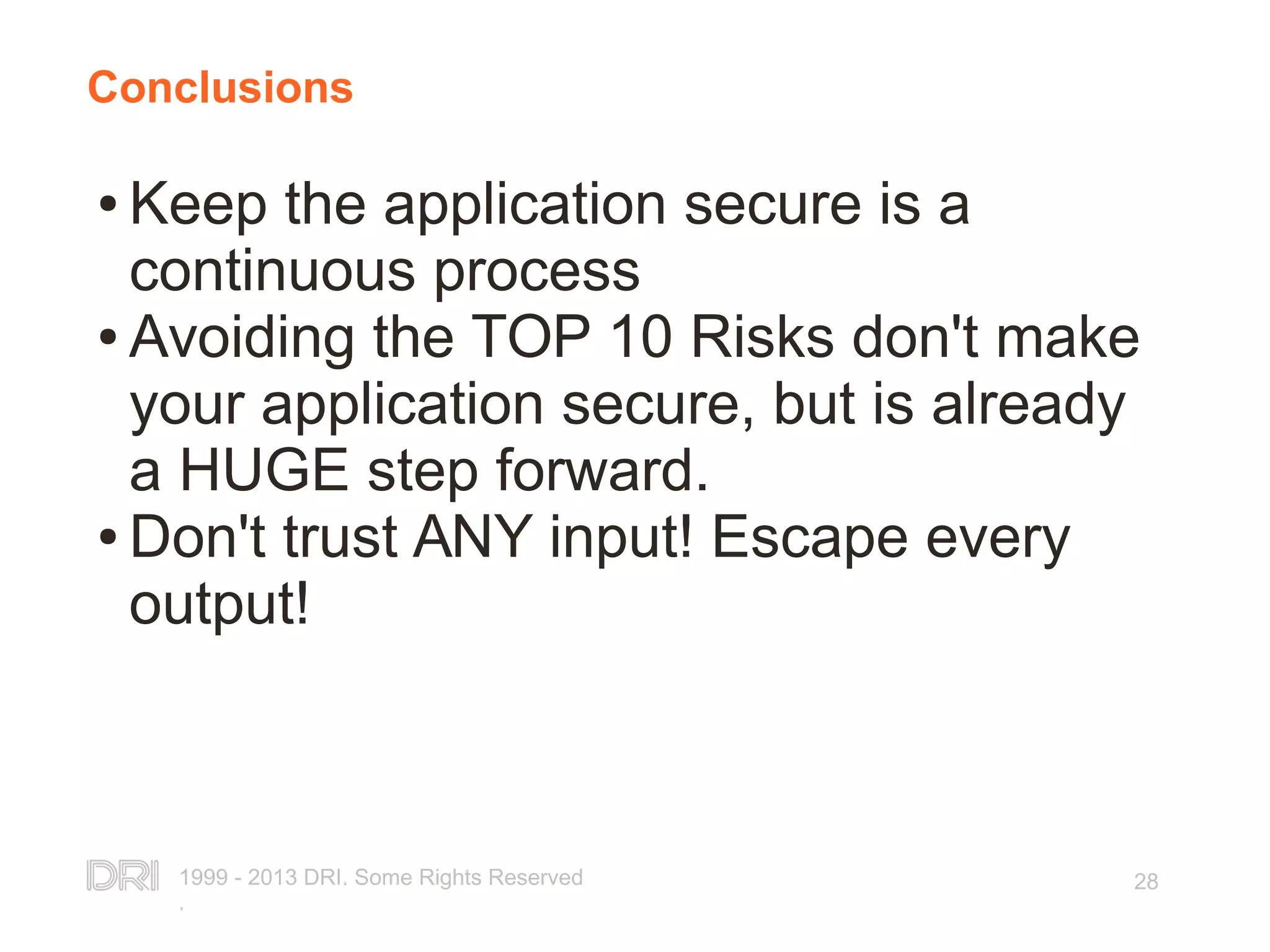 1999 - 2013 DRI. Some Rights Reserved . 28 Conclusions ● Keep the application secure is a continuous process ● Avoiding the TOP 10 Risks don't make your application secure, but is already a HUGE step forward. ● Don't trust ANY input! Escape every output! 