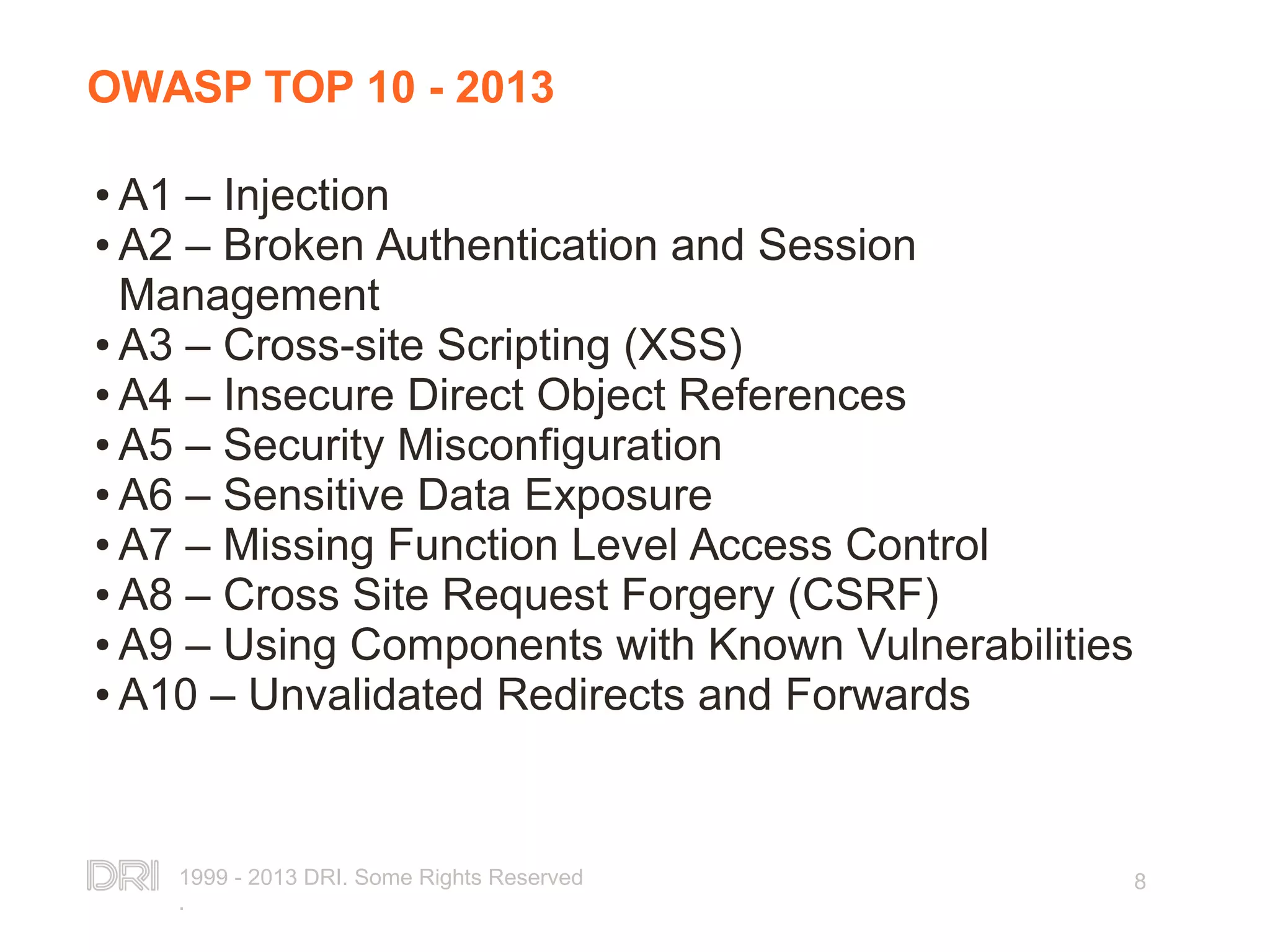 1999 - 2013 DRI. Some Rights Reserved . 8 OWASP TOP 10 - 2013 ● A1 – Injection ● A2 – Broken Authentication and Session Management ● A3 – Cross-site Scripting (XSS) ● A4 – Insecure Direct Object References ● A5 – Security Misconfiguration ● A6 – Sensitive Data Exposure ● A7 – Missing Function Level Access Control ● A8 – Cross Site Request Forgery (CSRF) ● A9 – Using Components with Known Vulnerabilities ● A10 – Unvalidated Redirects and Forwards 