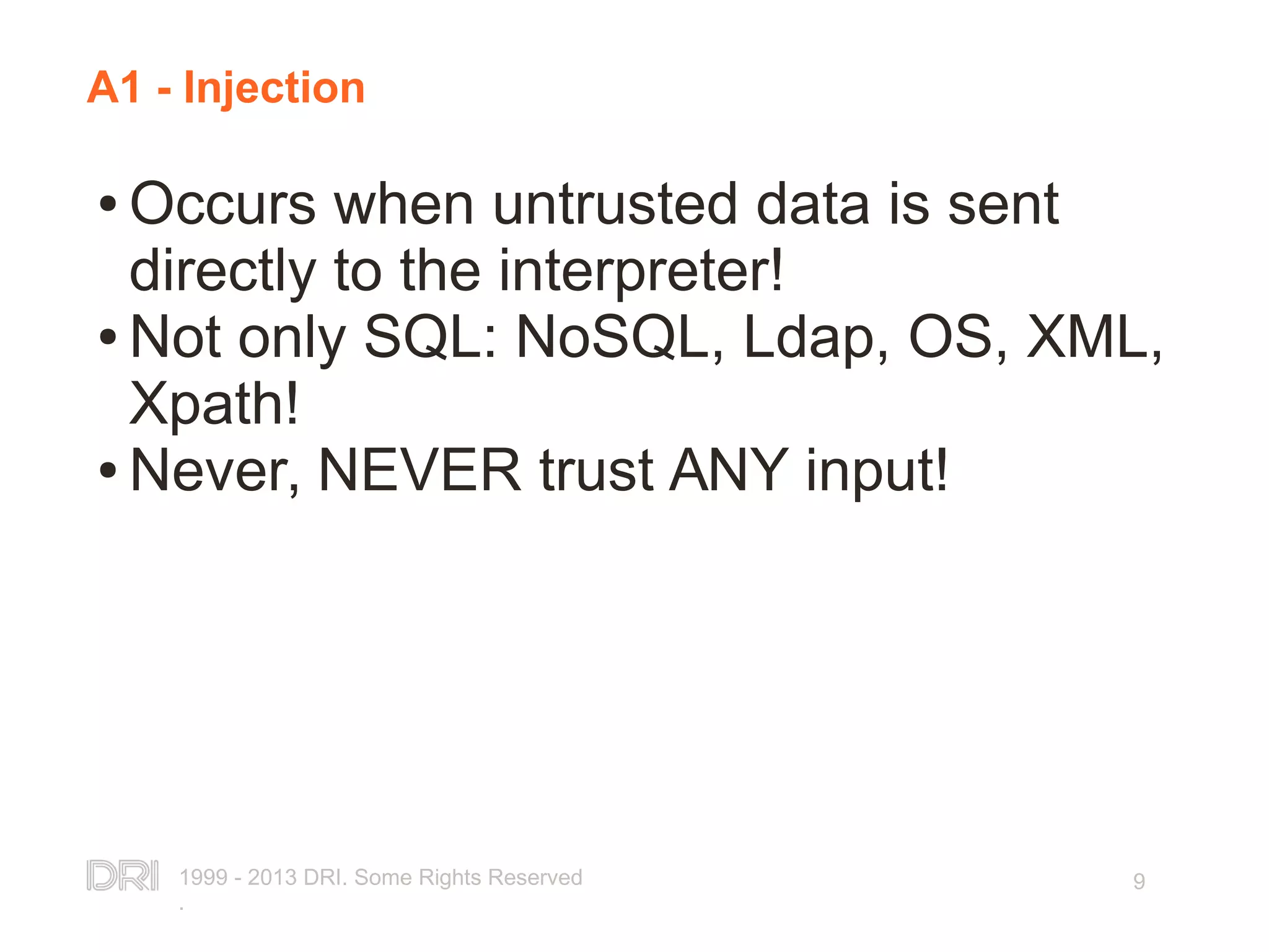 1999 - 2013 DRI. Some Rights Reserved . 9 A1 - Injection ● Occurs when untrusted data is sent directly to the interpreter! ● Not only SQL: NoSQL, Ldap, OS, XML, Xpath! ● Never, NEVER trust ANY input! 