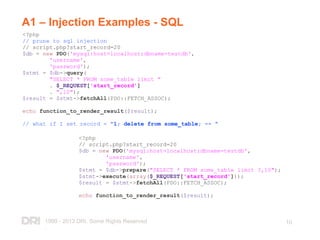 1999 - 2013 DRI. Some Rights Reserved
.
10
A1 – Injection Examples - SQL
<?php
// prune to sql injection
// script.php?start_record=20
$db = new PDO('mysql:host=localhost;dbname=testdb',
'username',
'password');
$stmt = $db->query(
"SELECT * FROM some_table limit "
. $_REQUEST['start_record']
. ",10");
$result = $stmt->fetchAll(PDO::FETCH_ASSOC);
echo function_to_render_result($result);
// what if I set record = "1; delete from some_table; -- "
<?php
// script.php?start_record=20
$db = new PDO('mysql:host=localhost;dbname=testdb',
'username',
'password');
$stmt = $db->prepare("SELECT * FROM some_table limit ?,10");
$stmt->execute(array($_REQUEST['start_record']));
$result = $stmt->fetchAll(PDO::FETCH_ASSOC);
echo function_to_render_result($result);
 