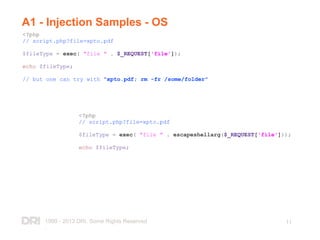 1999 - 2013 DRI. Some Rights Reserved
.
11
A1 - Injection Samples - OS
<?php
// script.php?file=xpto.pdf
$fileType = exec( "file " . $_REQUEST['file']);
echo $fileType;
// but one can try with "xpto.pdf; rm -fr /some/folder"
<?php
// script.php?file=xpto.pdf
$fileType = exec( "file " . escapeshellarg($_REQUEST['file']));
echo $fileType;
 