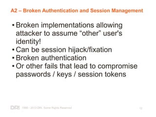 1999 - 2013 DRI. Some Rights Reserved
.
12
A2 – Broken Authentication and Session Management
● Broken implementations allowing
attacker to assume “other” user's
identity!
● Can be session hijack/fixation
● Broken authentication
● Or other fails that lead to compromise
passwords / keys / session tokens
 