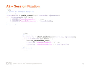 1999 - 2013 DRI. Some Rights Reserved
.
13
A2 – Session Fixation
<?php
// Prune to session fixation
// [ ... ]
$userDetails = check_credentials($username, $password);
if ( $userDetails !== false ) {
$_SESSION['userIsLoggedin'] = true;
$_SESSION['userInformation'] = $userDetails;
}
// [ ... ]
<?php
// [ ... ]
$userDetails = check_credentials($username, $password);
if ( $userDetails !== false ) {
session_regenerate_id();
$_SESSION['userIsLoggedin'] = true;
$_SESSION['userInformation'] = $userDetails;
}
// [ ... ]
 
