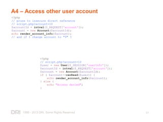 1999 - 2013 DRI. Some Rights Reserved
.
17
A4 – Access other user account
<?php
// prune to insecure direct reference
// script.php?account=10
$accountId = intval($_REQUEST['account']);
$account = new Account($accountId);
echo render_account_info($account);
// and if I change account to "9" ?
<?php
// script.php?account=10
$user = new User($_SESSION['userInfo']);
$accountId = intval($_REQUEST['account']);
$account = new Account($accountId);
if ( $account->canRead($user)) {
echo render_account_info($account);
} else {
echo "Access denied";
}
 