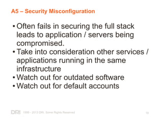 1999 - 2013 DRI. Some Rights Reserved
.
18
A5 – Security Misconfiguration
● Often fails in securing the full stack
leads to application / servers being
compromised.
● Take into consideration other services /
applications running in the same
infrastructure
● Watch out for outdated software
● Watch out for default accounts
 