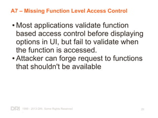 1999 - 2013 DRI. Some Rights Reserved
.
20
A7 – Missing Function Level Access Control
● Most applications validate function
based access control before displaying
options in UI, but fail to validate when
the function is accessed.
● Attacker can forge request to functions
that shouldn't be available
 