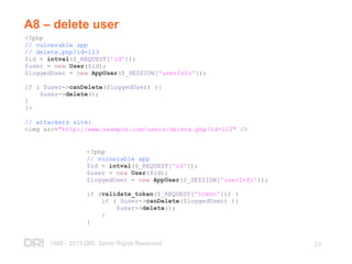 1999 - 2013 DRI. Some Rights Reserved
.
23
A8 – delete user
<?php
// vulnerable app
// delete.php?id=123
$id = intval($_REQUEST['id']);
$user = new User($id);
$loggedUser = new AppUser($_SESSION['userInfo']);
if ( $user->canDelete($loggedUser) ){
$user->delete();
}
?>
// attackers site:
<img src="http://www.example.com/users/delete.php?id=123" />
<?php
// vulnerable app
$id = intval($_REQUEST['id']);
$user = new User($id);
$loggedUser = new AppUser($_SESSION['userInfo']);
if (validate_token($_REQUEST['token'])) {
if ( $user->canDelete($loggedUser) ){
$user->delete();
}
}
 