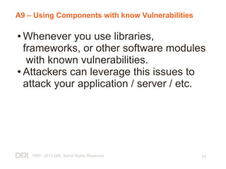 1999 - 2013 DRI. Some Rights Reserved
.
24
A9 – Using Components with know Vulnerabilities
● Whenever you use libraries,
frameworks, or other software modules
with known vulnerabilities.
● Attackers can leverage this issues to
attack your application / server / etc.
 