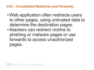 1999 - 2013 DRI. Some Rights Reserved
.
25
A10 – Unvalidated Redirects and Forwards
● Web application often redirects users
to other pages, using untrusted data to
determine the destination pages.
● Atackers can redirect victims to
phishing or malware pages or use
forwards to access unauthorized
pages.
 