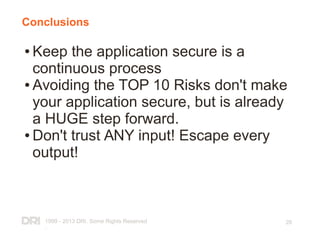 1999 - 2013 DRI. Some Rights Reserved
.
28
Conclusions
● Keep the application secure is a
continuous process
● Avoiding the TOP 10 Risks don't make
your application secure, but is already
a HUGE step forward.
● Don't trust ANY input! Escape every
output!
 