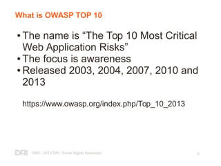1999 - 2013 DRI. Some Rights Reserved
.
6
What is OWASP TOP 10
● The name is “The Top 10 Most Critical
Web Application Risks”
● The focus is awareness
● Released 2003, 2004, 2007, 2010 and
2013
https://www.owasp.org/index.php/Top_10_2013
 