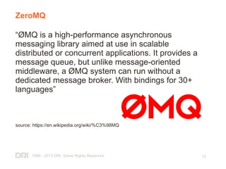 1999 - 2013 DRI. Some Rights Reserved. 12
ZeroMQ
“ØMQ is a high-performance asynchronous
messaging library aimed at use in scalable
distributed or concurrent applications. It provides a
message queue, but unlike message-oriented
middleware, a ØMQ system can run without a
dedicated message broker. With bindings for 30+
languages”
source: https://en.wikipedia.org/wiki/%C3%98MQ
 
