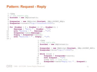 1999 - 2013 DRI. Some Rights Reserved. 16
Pattern: Request - Reply
1 <?php
2 // zmq_request.php
3 $context = new ZMQContext();
4
5 $requester = new ZMQSocket($context, ZMQ::SOCKET_REQ);
6 $requester->connect("tcp://localhost:5555");
7
8 for ($number = 0 ; $number <= 10 ; $number++) {
9 $mensage = "Hello " . $number . "!";
10 echo "Sending - " . $mensage . "n";
11 $requester->send($mensage);
12 $reply = $requester->recv();
13 echo "Received - " . $reply . "n";
14 }
1 <?php
2 //zmq_reply.php
3 $context = new ZMQContext();
4
5 $responder = new ZMQSocket($context, ZMQ::SOCKET_REP);
6 $responder->bind("tcp://*:5555");
7
8 while (true) {
9 $request = $responder->recv();
10 echo $request . "n";
11 sleep (1); // some work
12 $responder->send("Reply to: " . $request);
13 }
 