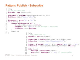 1999 - 2013 DRI. Some Rights Reserved. 18
Pattern: Publish - Subscribe
1 <?php
2 // zmq_publisher.php
3 $context = new ZMQContext();
4
5 $publisher = $context->getSocket(ZMQ::SOCKET_PUB);
6 $publisher->bind("tcp://*:5556");
7
8 $timezones = array('UTC', 'EST');
9 while (true) {
10 foreach($timezones as $tz) {
11 date_default_timezone_set($tz);
12 $message = date('T:c'); // the message to broadcast
13 $publisher->send($message);
14 }
15 sleep(1);
16 } 1 <?php
2 // zmq_subscriber.php
3 $context = new ZMQContext();
4
5 $subscriber = $context->getSocket(ZMQ::SOCKET_SUB);
6 $subscriber->connect("tcp://localhost:5556");
7
8 $filter = $_SERVER['argc'] > 1 ? $_SERVER['argv'][1] : "UTC";
9 $subscriber->setSockOpt(ZMQ::SOCKOPT_SUBSCRIBE, $filter);
10
11 while (true) {
12 $message = $subscriber->recv();
13 echo substr($message,4) . "n"; // remove prefix
14 }
 