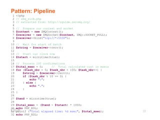 22
Pattern: Pipeline
1 <?php
2 // zmq_sink.php
3 // extracted from: http://zguide.zeromq.org/
4
5 // Prepare our context and socket
6 $context = new ZMQContext();
7 $receiver = new ZMQSocket($context, ZMQ::SOCKET_PULL);
8 $receiver->bind("tcp://*:5558");
9
10 // Wait for start of batch
11 $string = $receiver->recv();
12
13 // Start our clock now
14 $tstart = microtime(true);
15
16 // Process 100 confirmations
17 $total_msec = 0; // Total calculated cost in msecs
18 for ($task_nbr = 0; $task_nbr < 100; $task_nbr++) {
19 $string = $receiver->recv();
20 if ($task_nbr % 10 == 0) {
21 echo ":";
22 } else {
23 echo ".";
24 }
25 }
26
27 $tend = microtime(true);
28
29 $total_msec = ($tend - $tstart) * 1000;
30 echo PHP_EOL;
31 printf ("Total elapsed time: %d msec", $total_msec);
32 echo PHP_EOL;
 