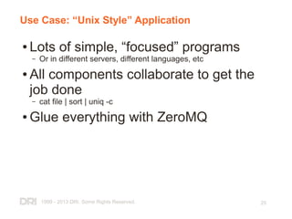 1999 - 2013 DRI. Some Rights Reserved. 25
Use Case: “Unix Style” Application
● Lots of simple, “focused” programs
– Or in different servers, different languages, etc
● All components collaborate to get the
job done
– cat file | sort | uniq -c
● Glue everything with ZeroMQ
 