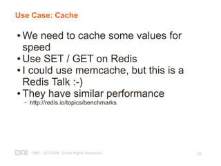 1999 - 2013 DRI. Some Rights Reserved. 26
Use Case: Cache
● We need to cache some values for
speed
● Use SET / GET on Redis
● I could use memcache, but this is a
Redis Talk :-)
● They have similar performance
– http://redis.io/topics/benchmarks
 