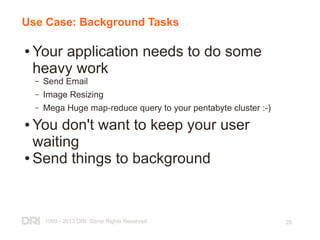 1999 - 2013 DRI. Some Rights Reserved. 28
Use Case: Background Tasks
● Your application needs to do some
heavy work
– Send Email
– Image Resizing
– Mega Huge map-reduce query to your pentabyte cluster :-)
● You don't want to keep your user
waiting
● Send things to background
 