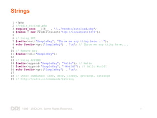 1999 - 2013 DRI. Some Rights Reserved. 7
Strings
1 <?php
2 //redis_strings.php
3 require_once __DIR__ . '/../vendor/autoload.php';
4 $redis = new PredisClient('tcp://localhost:6379');
5
6 // Using SET
7 $redis->set("SampleKey", "Throw me any thing here....");
8 echo $redis->get("SampleKey") . "n"; // Throw me any thing here....
9
10 // Remove Key
11 $redis->del("SampleKey");
12
13 // Using APPEND
14 $redis->append("SampleKey", "Hello"); // Hello
15 $redis->append("SampleKey", " World!"); // Hello World!
16 echo $redis->get("SampleKey") . "n";
17
18 // Other commands: incr, decr, incrby, getrange, setrange
19 // http://redis.io/commands/#string
 
