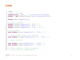 1999 - 2013 DRI. Some Rights Reserved. 8
Lists
1 <?php
2 //redis_lists.php
3 require_once __DIR__ . '/../vendor/autoload.php';
4 $redis = new PredisClient('tcp://localhost:6379');
5
6 $redis->del('SampleList');
7
8 // Using {L,R}PUSH
9 $redis->lpush('SampleList', 'a'); // a
10 $redis->lpush('SampleList', 'b'); // b, a
11 $redis->rpush('SampleList', 'c'); // b, a, c
12
13 // Using LLEN
14 echo $redis->llen('SampleList') . "n"; // 3
15
16 // Using LINDEX (note: zero indexed)
17 echo $redis->lindex('SampleList', 1) . "n"; // a
18
19 // Using {L,R}POP
20
21 echo $redis->lpop('SampleList') . "n"; // b
22 echo $redis->rpop('SampleList') . "n"; // c
23
24 // Other commands: lrange, rpoplpush
25 // http://redis.io/commands#list
 