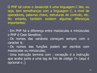 O PHP tal como o Javascript é uma linguagem C like, ou
seja, tem semelhanças com a linguagem C, a nível de
operadores, palavras chave, estruturas de controlo, etc.
No entanto, também existem algumas diferenças
importantes:

- Em PHP há a diferença entre maiúsculas e minúsculas
o PHP é Case Sensitive;
- Os nomes das variáveis começam sempre com o
caracter $;
- Os nomes das funções podem ser escritos com
maiúsculas ou minúsculas;
- Uma instrução termina com ; excepção é a instrução
que acaba junto a uma tag de fim de código ?> (aqui é
opcional o ;)

                                                           13
 