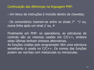 Continuação das diferenças na linguagem PHP:

- Um bloco de instruções é incluído dentro de chavetas;

- Os comentários inserem-se entre os sinais /* */ ou,
numa linha após um sinal // ou, #

Finalmente em PHP: os operadores, as estruturas de
controlo são os mesmos usados em C/C++, embora
estas últimas tenham sintaxes alternativas.
As funções criadas pelo programador têm uma estrutura
semelhante à usada no C/C++. Os nomes das funções
podem ser escritas com maiúsculas ou minúsculas.



                                                          14
 