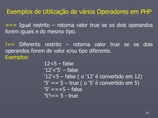 Exemplos de Utilização de vários Operadores em PHP

=== Igual restrito – retorna valor true se os dois operandos
forem iguais e do mesmo tipo.

!== Diferente restrito – retorna valor true se os dois
operandos forem de valor e/ou tipo diferente.
Exemplos:
               12<5 – false
               ‘12’<‘5’ – false
               ‘12’<5 – false ( o ‘12’ é convertido em 12)
               ‘5’ == 5 – true ( o ‘5’ é convertido em 5)
               ‘5’ ===5 – false
               ‘5’!== 5 - true


                                                         19
 