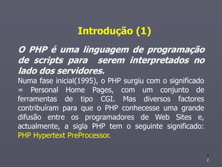 Introdução (1)
O PHP é uma linguagem de programação
de scripts para serem interpretados no
lado dos servidores.
Numa fase inicial(1995), o PHP surgiu com o significado
= Personal Home Pages, com um conjunto de
ferramentas de tipo CGI. Mas diversos factores
contribuíram para que o PHP conhecesse uma grande
difusão entre os programadores de Web Sites e,
actualmente, a sigla PHP tem o seguinte significado:
PHP Hypertext PreProcessor.

                                                          2
                                                          2
 
