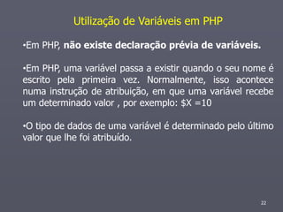 Utilização de Variáveis em PHP

•Em PHP, não existe declaração prévia de variáveis.

•Em PHP, uma variável passa a existir quando o seu nome é
escrito pela primeira vez. Normalmente, isso acontece
numa instrução de atribuição, em que uma variável recebe
um determinado valor , por exemplo: $X =10

•O tipo de dados de uma variável é determinado pelo último
valor que lhe foi atribuído.




                                                       22
 