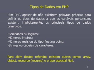 Tipos de Dados em PHP

•Em PHP, apesar de não existirem palavras próprias para
definir os tipos de dados a que as variáveis pertencem,
existem, implicitamente, os principais tipos de dados
primitivos:

•Booleanos ou lógicos;
•Números inteiros;
•Números reais ou do tipo floating point;
•Strings ou cadeias de caracteres.


Para além destes referidos existem outros como: array,
object, resource (recurso) e o tipo especial Null.
                                                    23
 