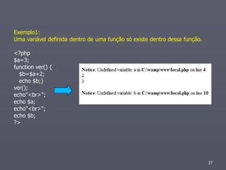 Exemplo1:
Uma variável definida dentro de uma função só existe dentro dessa função.

<?php
$a=3;
function ver() {
  $b=$a+2;
  echo $b;}
ver();
echo"<br>";
echo $a;
echo"<br>";
echo $b;
?>




                                                                            27
 