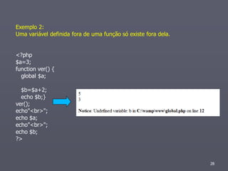 Exemplo 2:
Uma variável definida fora de uma função só existe fora dela.


<?php
$a=3;
function ver() {
  global $a;

  $b=$a+2;
  echo $b;}
ver();
echo"<br>";
echo $a;
echo"<br>";
echo $b;
?>



                                                                28
 