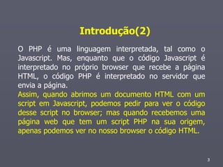 Introdução(2)
O PHP é uma linguagem interpretada, tal como o
Javascript. Mas, enquanto que o código Javascript é
interpretado no próprio browser que recebe a página
HTML, o código PHP é interpretado no servidor que
envia a página.
Assim, quando abrimos um documento HTML com um
script em Javascript, podemos pedir para ver o código
desse script no browser; mas quando recebemos uma
página web que tem um script PHP na sua origem,
apenas podemos ver no nosso browser o código HTML.


                                                        3
                                                        3
 